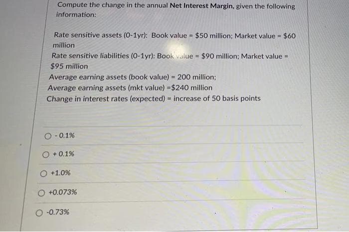 Compute the change in the annual Net Interest Margin, given the following
information:
Rate sensitive assets (0-1yr): Book value $50 million; Market value $60
!!
million
Rate sensitive liabilities (0-1yr): Book value = $90 million; Market value =
$95 million
!3!
Average earning assets (book value) = 200 million;
Average earning assets (mkt value) =$240 million
Change in interest rates (expected) = increase of 50 basis points
O- 0.1%
+ 0.1%
O +1.0%
O +0.073%
O -0.73%
