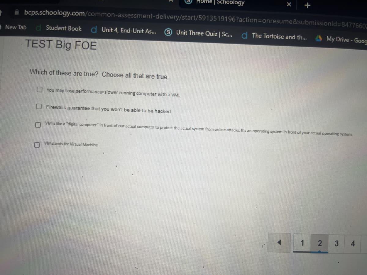 Home | Schoology
X
+
bcps.schoology.com/common-assessment-delivery/start/5913519196?action=onresume&submissionid=8477660
New Tab d Student Book d Unit 4, End-Unit As... Unit Three Quiz | Sc... The Tortoise and th...
My Drive - Goog
TEST Big FOE
Which of these are true? Choose all that are true.
You may Lose performance-slower running computer with a VM.
Firewalls guarantee that you won't be able to be hacked
VM is like a "digital computer" in front of our actual computer to protect the actual system from online attacks. It's an operating system in front of your actual operating system.
VM stands for Virtual Machine
1
2
3 4