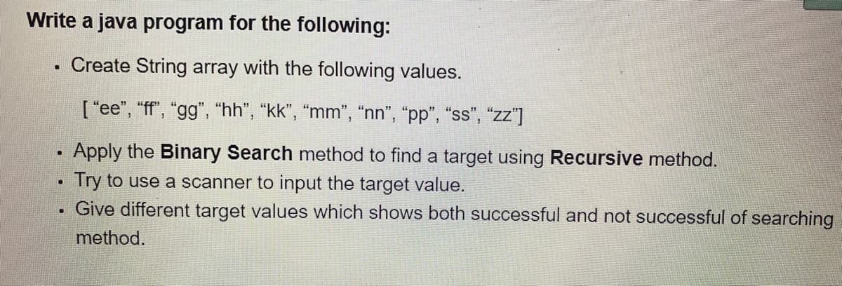 Write a java program for the following:
Create String array with the following values.
[ "ee", "ff", "gg", "hh", "kk", “mm", "nn", "pp", “ss", "zz"]
Apply the Binary Search method to find a target using Recursive method.
Try to use a scanner to input the target value.
Give different target values which shows both successful and not successful of searching
method.
