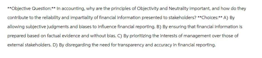 **Objective Question:** In accounting, why are the principles of Objectivity and Neutrality important, and how do they
contribute to the reliability and impartiality of financial information presented to stakeholders? **Choices:** A) By
allowing subjective judgments and biases to influence financial reporting. B) By ensuring that financial information is
prepared based on factual evidence and without bias. C) By prioritizing the interests of management over those of
external stakeholders. D) By disregarding the need for transparency and accuracy in financial reporting.