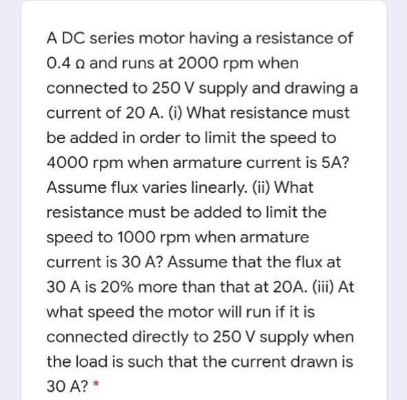 A DC series motor having a resistance of
0.4 a and runs at 2000 rpm when
connected to 250 V supply and drawing a
current of 20 A. (i) What resistance must
be added in order to limit the speed to
4000 rpm when armature current is 5A?
Assume flux varies linearly. (ii) What
resistance must be added to limit the
speed to 1000 rpm when armature
current is 30 A? Assume that the flux at
30 A is 20% more than that at 20A. (iii) At
what speed the motor will run if it is
connected directly to 250 V supply when
the load is such that the current drawn is
30 A? *
