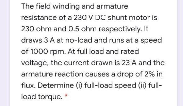 The field winding and armature
resistance of a 230 V DC shunt motor is
230 ohm and 0.5 ohm respectively. It
draws 3 A at no-load and runs at a speed
of 1000 rpm. At full load and rated
voltage, the current drawn is 23 A and the
armature reaction causes a drop of 2% in
flux. Determine (i) full-load speed (ii) full-
load torque. *
