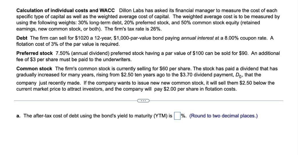 Calculation of individual costs and WACC Dillon Labs has asked its financial manager to measure the cost of each
specific type of capital as well as the weighted average cost of capital. The weighted average cost is to be measured by
using the following weights: 30% long-term debt, 20% preferred stock, and 50% common stock equity (retained
earnings, new common stock, or both). The firm's tax rate is 26%.
Debt The firm can sell for $1020 a 12-year, $1,000-par-value bond paying annual interest at a 8.00% coupon rate. A
flotation cost of 3% of the par value is required.
Preferred stock 7.50% (annual dividend) preferred stock having a par value of $100 can be sold for $90. An additional
fee of $3 per share must be paid to the underwriters.
Common stock The firm's common stock is currently selling for $60 per share. The stock has paid a dividend that has
gradually increased for many years, rising from $2.50 ten years ago to the $3.70 dividend payment, Do, that the
company just recently made. If the company wants to issue new new common stock, it will sell them $2.50 below the
current market price to attract investors, and the company will pay $2.00 per share in flotation costs.
a. The after-tax cost of debt using the bond's yield to maturity (YTM) is
%. (Round to two decimal places.)