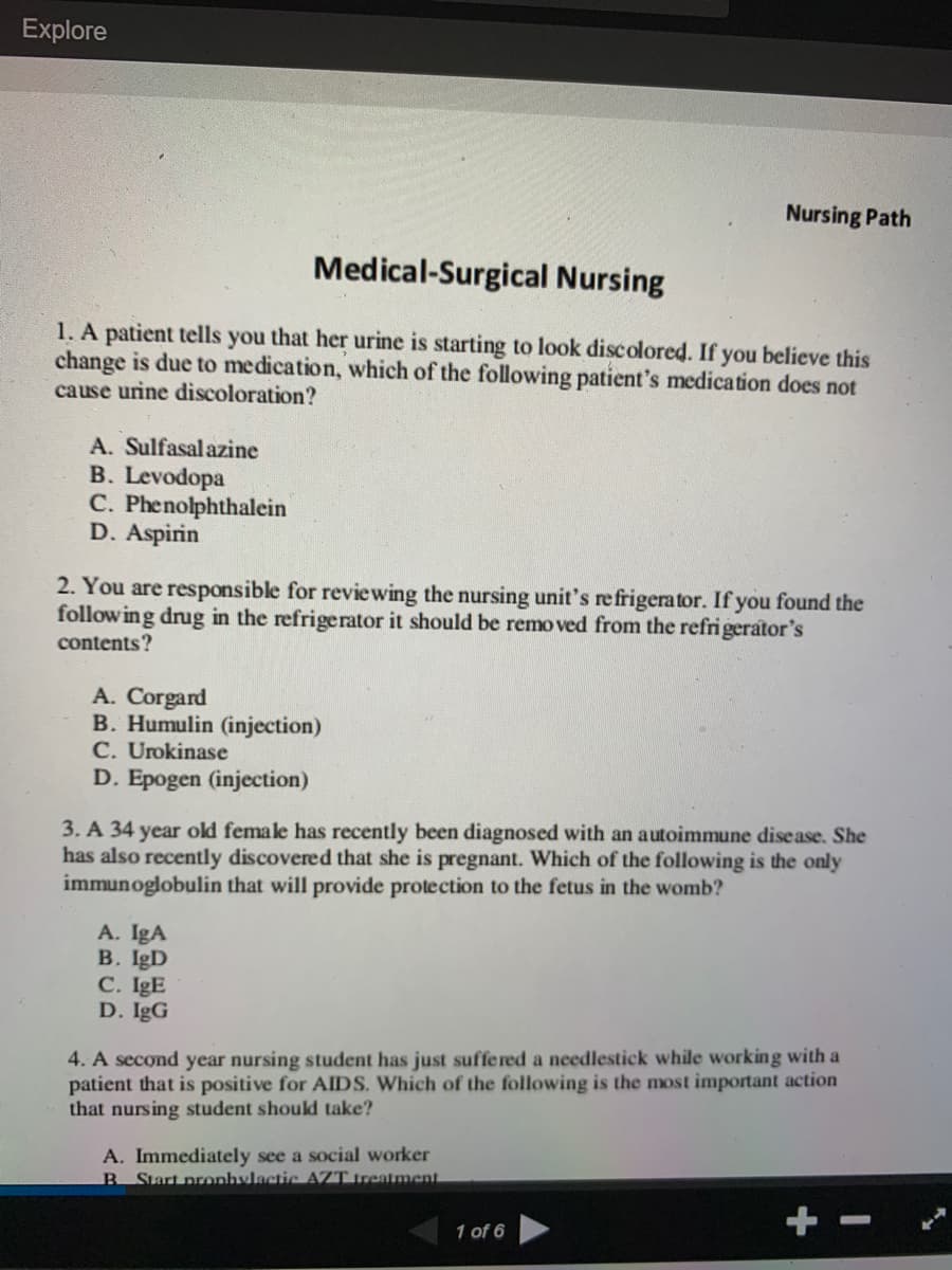 Explore
Nursing Path
Medical-Surgical Nursing
1. A patient tells you that her urine is starting to look discolored. If you believe this
change is due to medication, which of the following patient's medication does not
cause urine discoloration?
A. Sulfasal azine
B. Levodopa
C. Phenolphthalein
D. Aspirin
2. You are responsible for reviewing the nursing unit's refrigerator. If you found the
follow ing drug in the refrigerator it should be remo ved from the refrigerator's
contents?
A. Corgard
B. Humulin (injection)
C. Urokinase
D. Epogen (injection)
3. A 34 year old female has recently been diagnosed with an autoimmune disease. She
has also recently discovered that she is pregnant. Which of the following is the only
immunoglobulin that will provide protection to the fetus in the womb?
A. IgA
B. IgD
C. IgE
D. IgG
4. A second year nursing student has just suffered a needlestick while working with a
patient that is positive for AIDS. Which of the following is the most important action
that nursing student should take?
A. Immediately see a social worker
B Start pronhylactic AZT treatment
+ -
1 of 6
