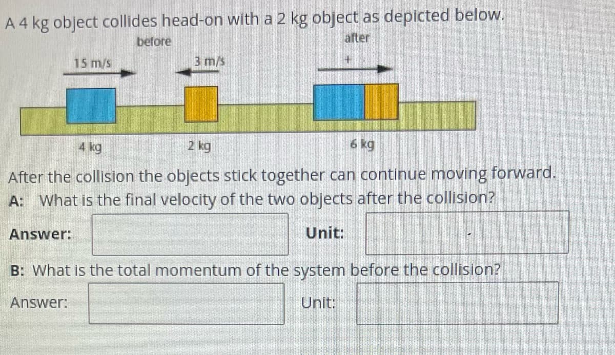 A 4 kg object collides head-on with a 2 kg object as depicted below.
after
before
15 m/s
3 m/s
4 kg
2 kg
6 kg
After the collision the objects stick together can continue moving forward.
A: What is the final velocity of the two objects after the collision?
Answer:
Unit:
B: What is the total momentum of the system before the collision?
Answer:
Unit: