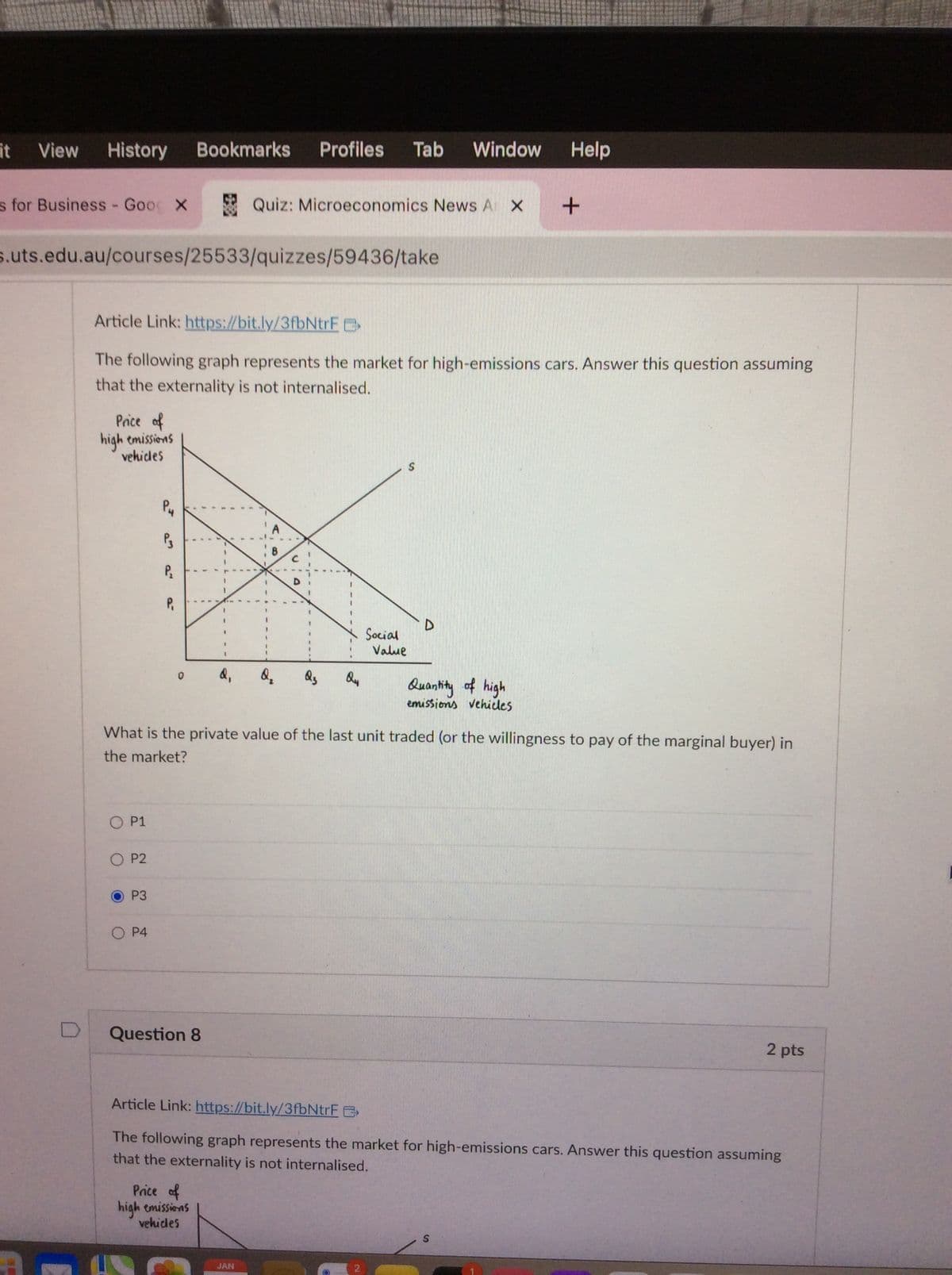 it View History
s for Business - Goog X
s.uts.edu.au/courses/25533/quizzes/59436/take
Price of
high emissions
vehicles
Article Link: https://bit.ly/3fbNtrF
The following graph represents the market for high-emissions cars. Answer this question assuming
that the externality is not internalised.
O P1
O P2
O
P3
PH
P3
P₂
O P4
P₁
Bookmarks Profiles Tab Window Help
0
Question 8
1
Price of
high emissions
vehicles
Quiz: Microeconomics News A X +
d₁
What is the private value of the last unit traded (or the willingness to pay of the marginal buyer) in
the market?
Q₂ Q3
JAN
Q4
S
Social
Value
Quantity of high
emissions vehicles
Article Link: https://bit.ly/3fbNtrF
The following graph represents the market for high-emissions cars. Answer this question assuming
that the externality is not internalised.
2 pts
S