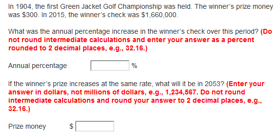 In 1904, the first Green Jacket Golf Championship was held. The winner's prize money
was $300. In 2015, the winner's check was $1,660,000.
What was the annual percentage increase in the winner's check over this period? (Do
not round intermediate calculations and enter your answer as a percent
rounded to 2 decimal places, e.g., 32.16.)
Annual percentage
If the winner's prize increases at the same rate, what will it be in 2053? (Enter your
answer in dollars, not millions of dollars, e.g., 1,234,567. Do not round
intermediate calculations and round your answer to 2 decimal places, e.g.,
32.16.)
Prize money
$
