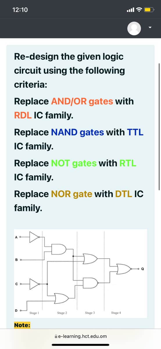 12:10
ull ?
Re-design the given logic
circuit using the following
criteria:
Replace AND/OR gates with
RDL IC family.
Replace NAND gates with TTL
IC family.
Replace NOT gates with RTL
IC family.
Replace NOR gate with DTL IC
family.
D
Stage 1
Stage 2
Stage 3
Stage 4
Note:
Ae-learning.hct.edu.om
