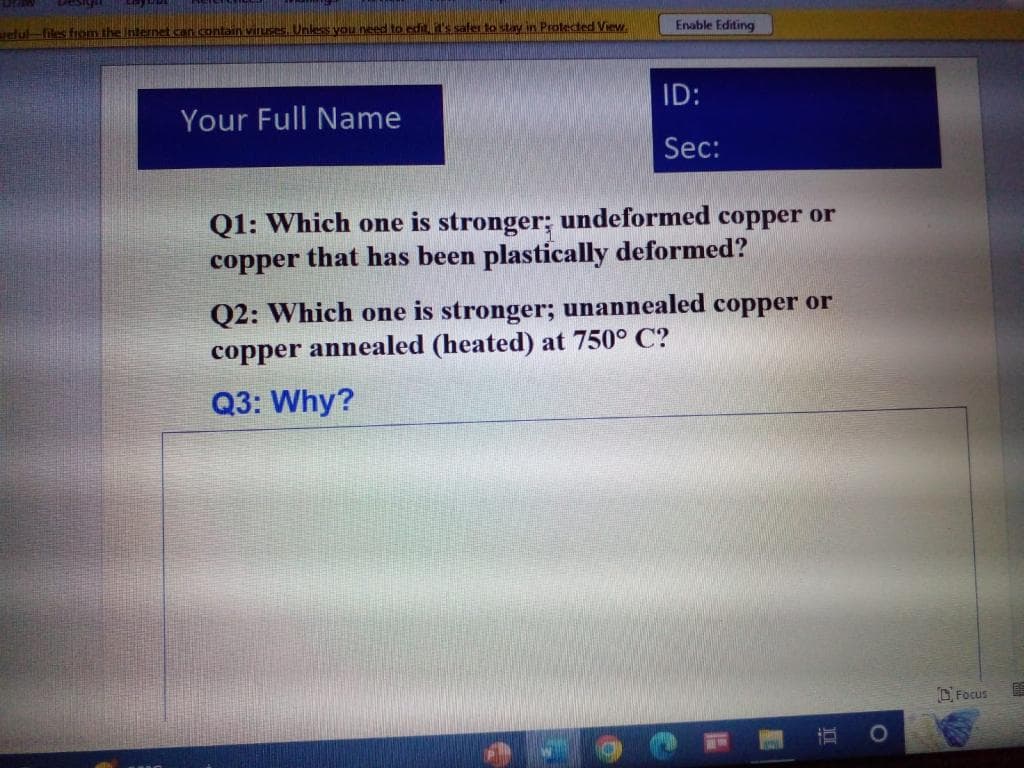 reful-files from the Internet can contain viruses. Unless you need to edit, it's safer to stay in Protected View.
Your Full Name
Enable Editing
ID:
Sec:
Q1: Which one is stronger; undeformed copper or
copper that has been plastically deformed?
Q2: Which one is stronger; unannealed copper or
copper annealed (heated) at 750° C?
Q3: Why?
101.
O
Focus