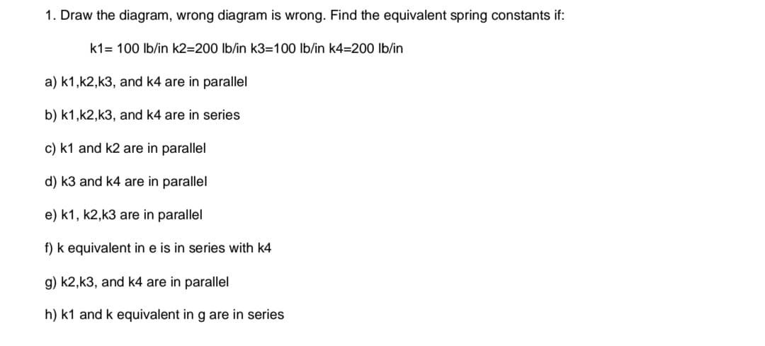 1. Draw the diagram, wrong diagram is wrong. Find the equivalent spring constants if:
k1= 100 lb/in k2=200 lb/in k3=100 lb/in k4=200 lb/in
a) k1,k2,k3, and k4 are in parallel
b) k1,k2,k3, and k4 are in series
c) k1 and k2 are in parallel
d) k3 and k4 are in parallel
e) k1, k2,k3 are in parallel
f) k equivalent in e is in series with k4
g) k2,k3, and k4 are in parallel
h) k1 and k equivalent in g are in series
