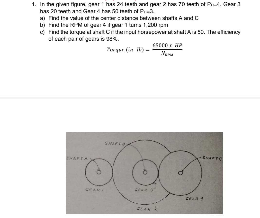 1. In the given figure, gear 1 has 24 teeth and gear 2 has 70 teeth of PD=4. Gear 3
has 20 teeth and Gear 4 has 50 teeth of PD=3.
a) Find the value of the center distance between shafts A and C
b) Find the RPM of gear 4 if gear 1 turns 1,200 rpm
c) Find the torque at shaft C if the input horsepower at shaft A is 50. The efficiency
of each pair of gears is 98%.
65000 х НР
Torque (in. lb)
NRPM
SHAFTB
SHAFTA
SHAFTC
GEAR I
CEAR 3
CEAR 4
GEAR 2
