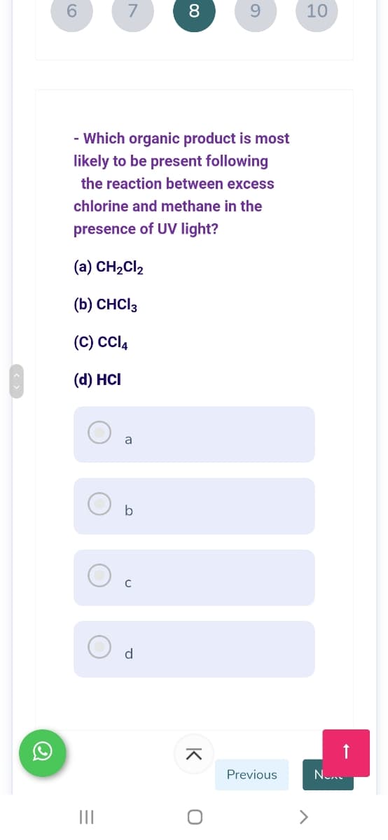 7
8.
9.
10
- Which organic product is most
likely to be present following
the reaction between excess
chlorine and methane in the
presence of UV light?
(a) CH2CI2
(b) CHCI3
(C) cl,
(d) HCI
a
b
d
Previous
II
K
