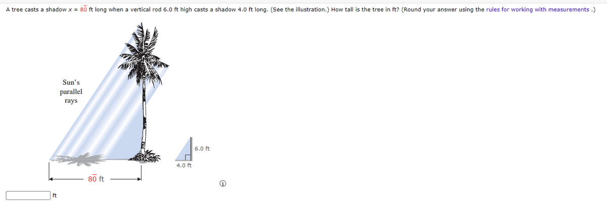 A tree casts a shadow x = 80 ft long when a vertical rod 6.0 ft high casts a shadow 4.0 ft long. (See the illustration.) How tall is the tree in ft? (Round your answer using the rules for working with measurements.)
ft
Sun's
parallel
rays
80 ft
4.0 ft
6.0 ft:
Ⓡ