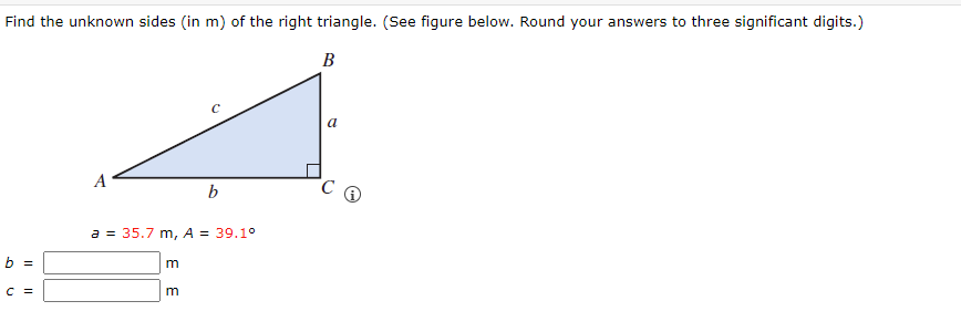 Find the unknown sides (in m) of the right triangle. (See figure below. Round your answers to three significant digits.)
B
b =
C =
A
a = 35.7 m, A = 39.1°
m
b
m
a
C Q