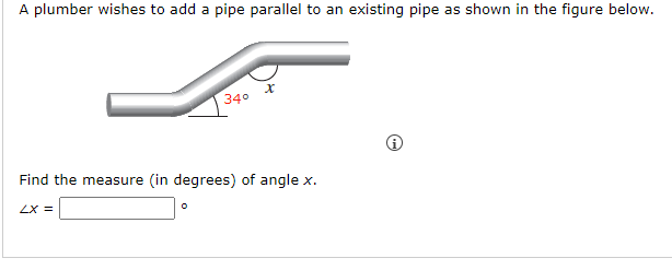 A plumber wishes to add a pipe parallel to an existing pipe as shown in the figure below.
LX =
34°
Find the measure (in degrees) of angle x.
0
x