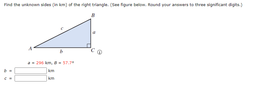 Find the unknown sides (in km) of the right triangle. (See figure below. Round your answers to three significant digits.)
B
b =
C =
A
b
a = 296 km, B = 57.7°
km
km
a
C Q