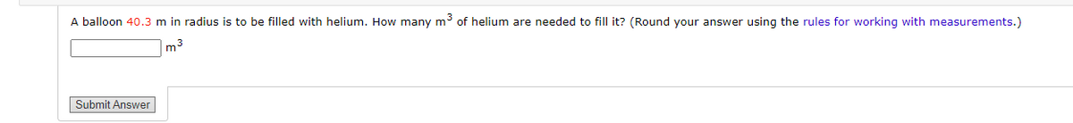 A balloon 40.3 m in radius is to be filled with helium. How many m³ of helium are needed to fill it? (Round your answer using the rules for working with measurements.)
m³
Submit Answer