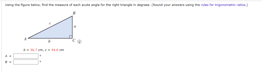 Using the figure below, find the measure of each acute angle for the right triangle in degrees. (Round your answers using the rules for trigonometric ratios.)
B
A =
B =
A
C
b
b = 36.7 cm, c = 44.6 cm
a