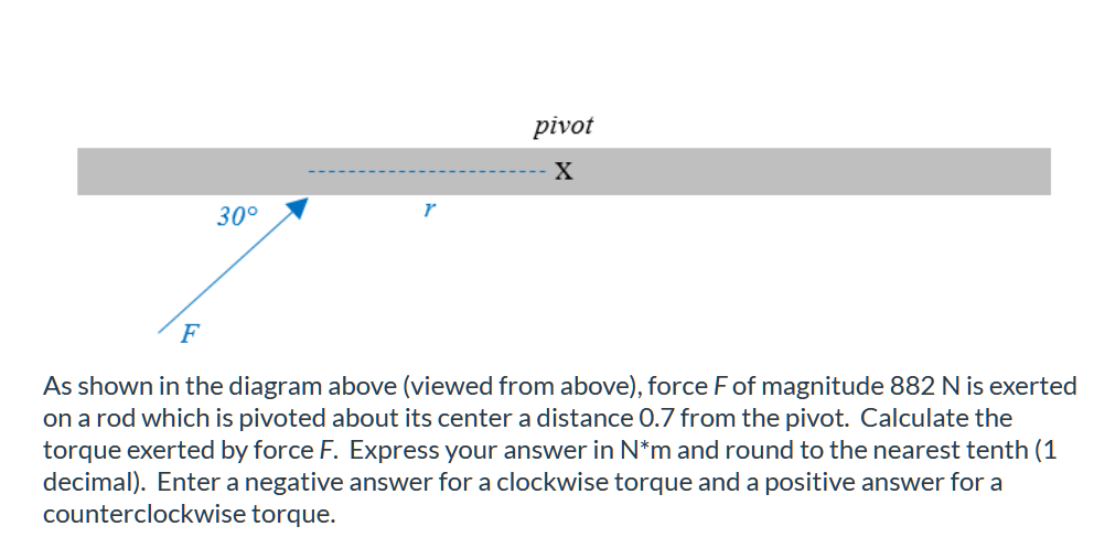pivot
X
30°
F
As shown in the diagram above (viewed from above), force F of magnitude 882 N is exerted
on a rod which is pivoted about its center a distance 0.7 from the pivot. Calculate the
torque exerted by force F. Express your answer in N*m and round to the nearest tenth (1
decimal). Enter a negative answer for a clockwise torque and a positive answer for a
counterclockwise torque.
