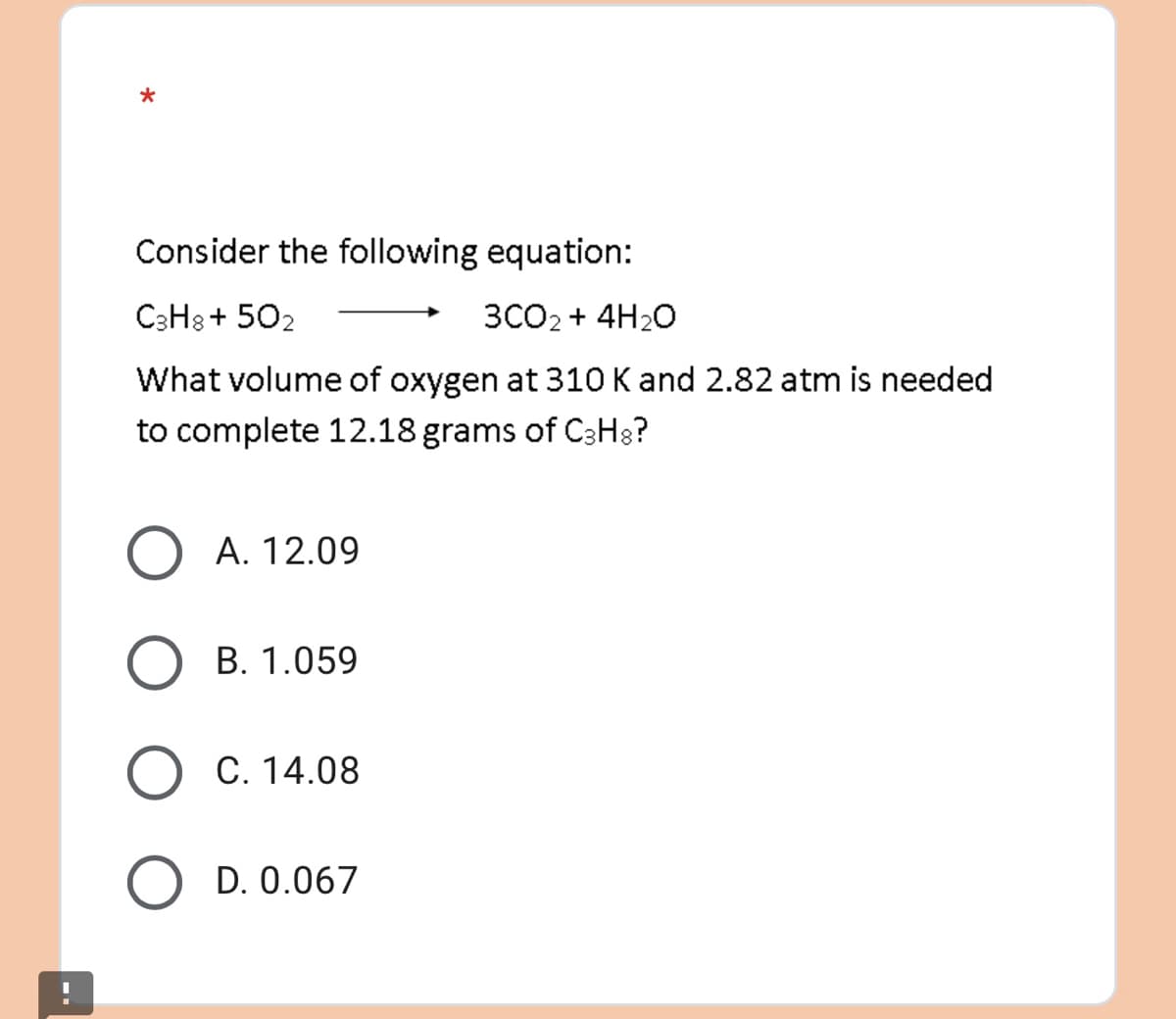 *
Consider the following equation:
C3H8+502
3CO2 + 4H₂O
What volume of oxygen at 310 K and 2.82 atm is needed
to complete 12.18 grams of C3H8?
O A. 12.09
B. 1.059
O C. 14.08
O D. 0.067