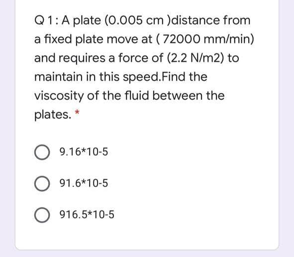 Q1: A plate (0.005 cm )distance from
a fixed plate move at ( 72000 mm/min)
and requires a force of (2.2 N/m2) to
maintain in this speed.Find the
viscosity of the fluid between the
plates. *
9.16*10-5
91.6*10-5
916.5*10-5
