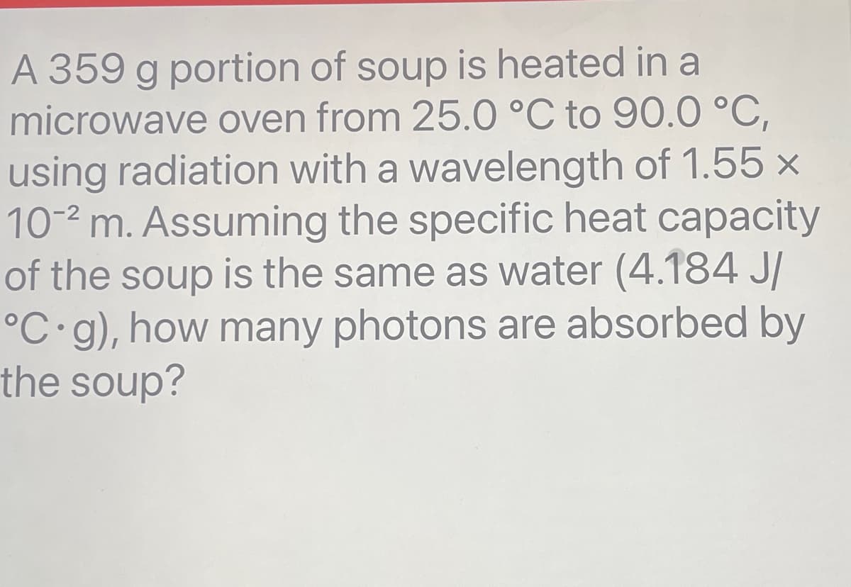 A 359 g portion of soup is heated in a
microwave oven from 25.0 °C to 90.0 °C,
using radiation with a wavelength of 1.55 x
10-2 m. Assuming the specific heat capacity
of the soup is the same as water (4.184 J/
°C g), how many photons are absorbed by
the soup?