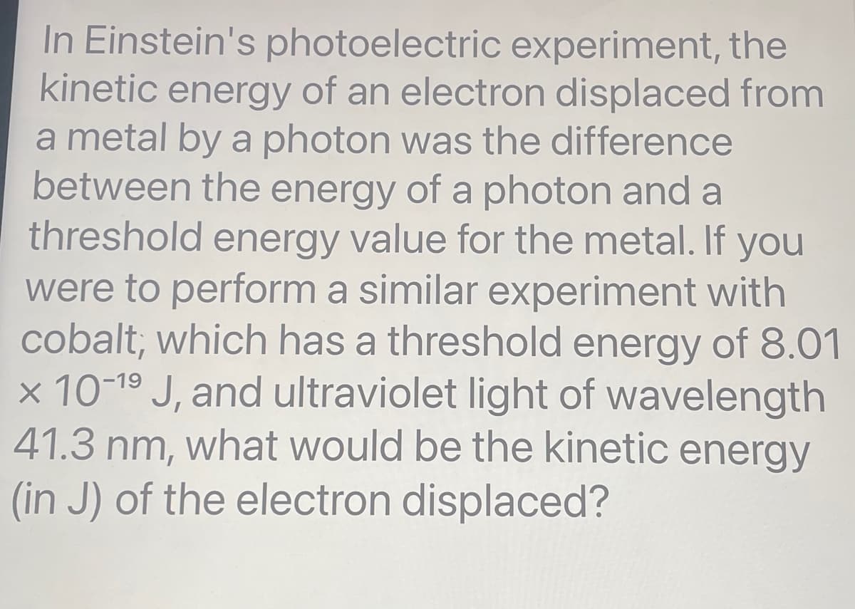 In Einstein's photoelectric experiment, the
kinetic energy of an electron displaced from
a metal by a photon was the difference
between the energy of a photon and a
threshold energy value for the metal. If you
were to perform a similar experiment with
cobalt; which has a threshold energy of 8.01
x 10-1⁹ J, and ultraviolet light of wavelength
41.3 nm, what would be the kinetic energy
(in J) of the electron displaced?