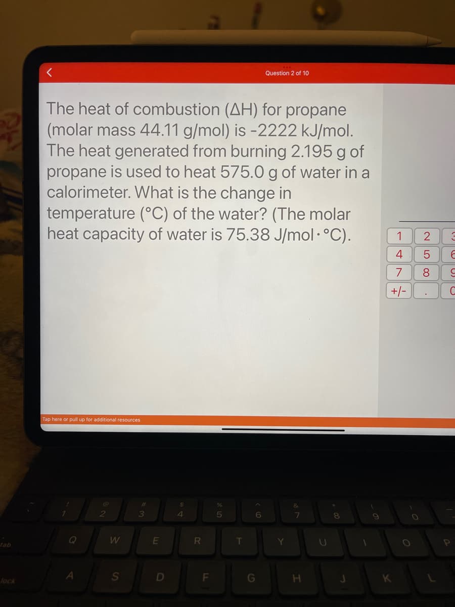 tab
lock
<
The heat of combustion (AH) for propane
(molar mass 44.11 g/mol) is -2222 kJ/mol.
The heat generated from burning 2.195 g of
propane is used to heat 575.0 g of water in a
calorimeter. What is the change in
temperature (°C) of the water? (The molar
heat capacity of water is 75.38 J/mol•°C).
Tap here or pull up for additional resources
!
A
2
W
S
#
m
3
E
D
S4
$
R
F
or dº
%
5
T
^
6
Question 2 of 10
G
Y
&
7
H
U
8
J
1
9
1 2
K
4 5
7
8
+/-
LO
O
3
6
9
C
P