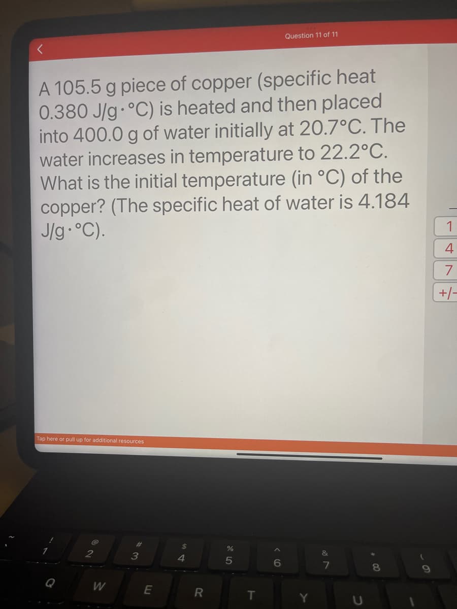 A 105.5 g piece of copper (specific heat
0.380 J/g °C) is heated and then placed
into 400.0 g of water initially at 20.7°C. The
water increases in temperature to 22.2°C.
What is the initial temperature (in °C) of the
copper? (The specific heat of water is 4.184
J/g °C).
Tap here or pull up for additional resources
2
W
3
E
$
4
R
%
5
T
Question 11 of 11
6
Y
&
7
8
9
1
4
+/-
