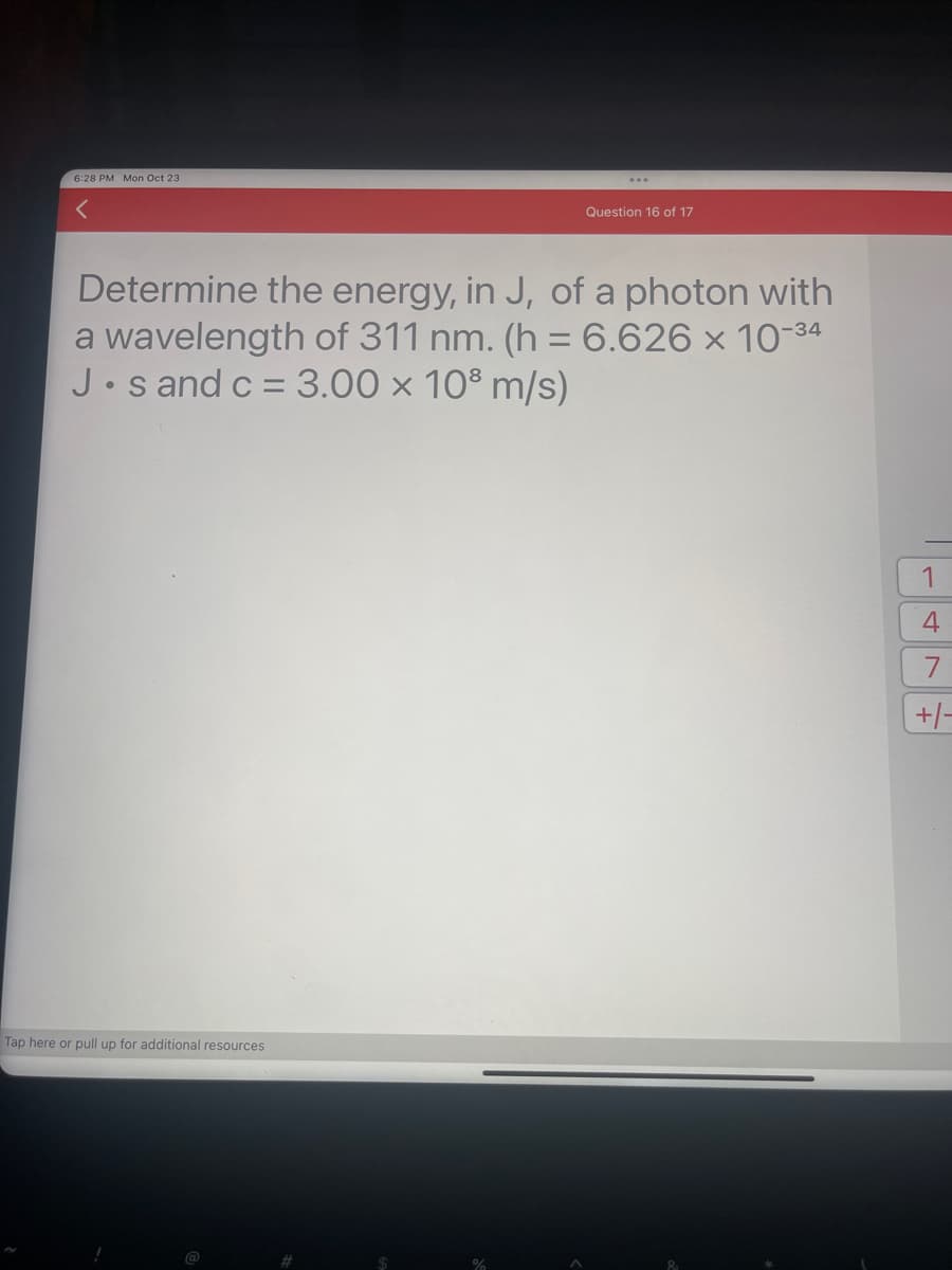 6:28 PM Mon Oct 23
Determine the energy, in J, of a photon with
a wavelength of 311 nm. (h = 6.626 × 10-34
J.s and c = 3.00 x 10³ m/s)
Tap here or pull up for additional resources
Question 16 of 17
%
1
4
7
+/-