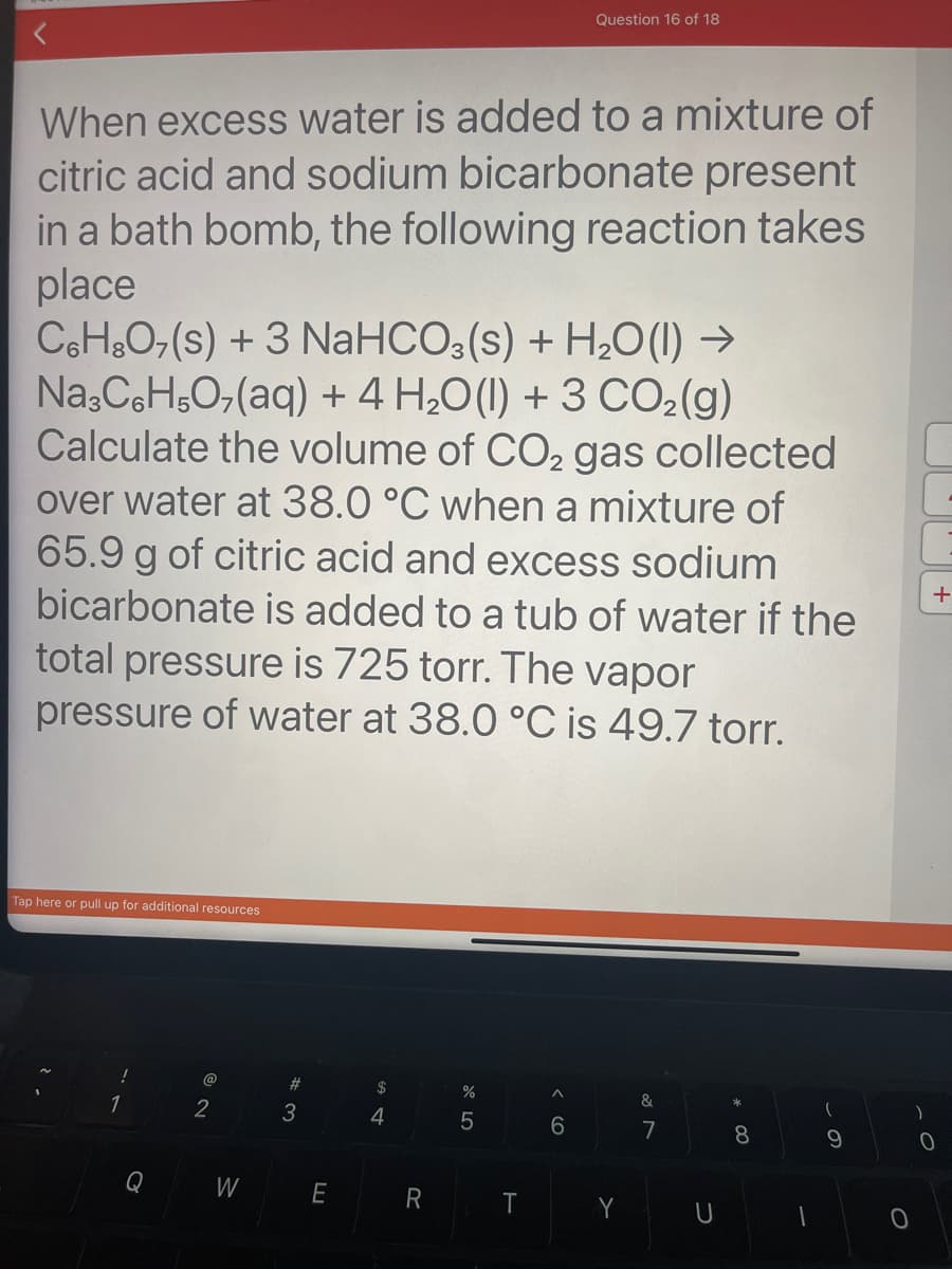 When excess water is added to a mixture of
citric acid and sodium bicarbonate present
in a bath bomb, the following reaction takes
place
C6H8O7(s) + 3 NaHCO3(s) + H₂O(l) →
Na3C6H5O₂(aq) + 4H₂O(l) + 3 CO₂(g)
Calculate the volume of CO₂ gas collected
over water at 38.0 °C when a mixture of
65.9 g of citric acid and excess sodium
bicarbonate is added to a tub of water if the
total pressure is 725 torr. The vapor
pressure of water at 38.0 °C is 49.7 torr.
Tap here or pull up for additional resources
!
1
Q
@
2
W
#3
E
$
4
R
%
5
T
Question 16 of 18
^
6
Y
&
7
U
* 00
8
1
9
+
0