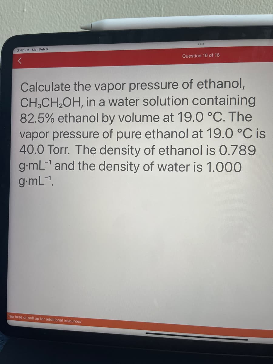 3:47 PM Mon Feb 6
Question 16 of 16
Calculate the vapor pressure of ethanol,
CH3CH₂OH, in a water solution containing
82.5% ethanol by volume at 19.0 °C. The
vapor pressure of pure ethanol at 19.0 °C is
40.0 Torr. The density of ethanol is 0.789
g.mL-¹ and the density of water is 1.000
g.mL-¹1.
Tap here or pull up for additional resources.