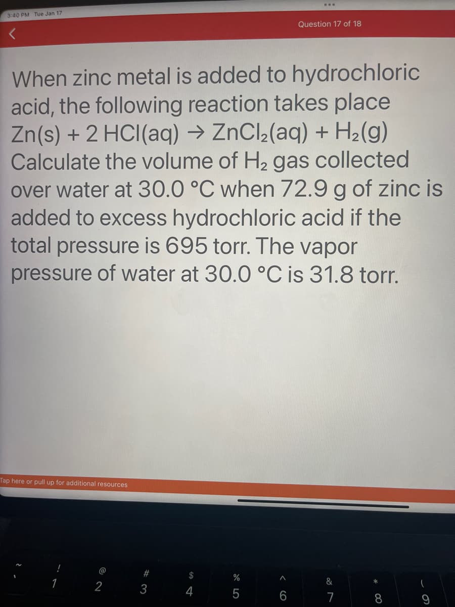 3:40 PM Tue Jan 17
When zinc metal is added to hydrochloric
acid, the following reaction takes place
Zn(s) + 2 HCl(aq) → ZnCl₂(aq) + H₂(g)
Calculate the volume of H₂ gas collected
over water at 30.0 °C when 72.9 g of zinc is
added to excess hydrochloric acid if the
total pressure is 695 torr. The vapor
pressure of water at 30.0 °C is 31.8 torr.
Tap here or pull up for additional resources
!
1
@
2
#3
$
4
%
5
Question 17 of 18
6
&
7
*
8
9