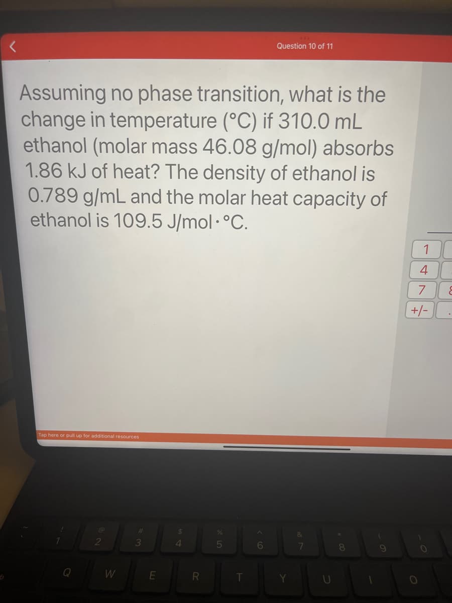 Assuming no phase transition, what is the
change in temperature (°C) if 310.0 mL
ethanol (molar mass 46.08 g/mol) absorbs
1.86 kJ of heat? The density of ethanol is
0.789 g/mL and the molar heat capacity of
ethanol is 109.5 J/mol. °C.
Tap here or pull up for additional resources
1
Q
@
2
W
3
E
$
4
R
%
5
T
Question 10 of 11
6
Y
7
U
00
8
1
9
1
4
7
+/-
O
O
&