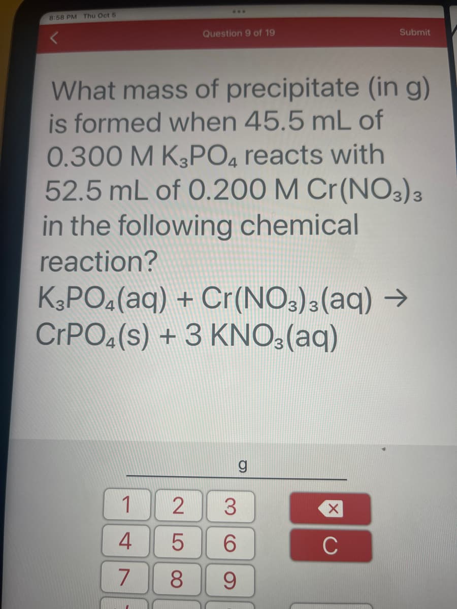 8:58 PM Thu Oct 5
Question 9 of 19
What mass of precipitate (in g)
is formed when 45.5 mL of
0.300 M K3PO4 reacts with
52.5 mL of 0.200 M Cr(NO3)3
in the following chemical
reaction?
1
4
7
K3PO4(aq) + Cr(NO3)3(aq) →
CrPO4 (s) + 3 KNO3(aq)
g
2 3
5
6
8
9
Submit
X
с