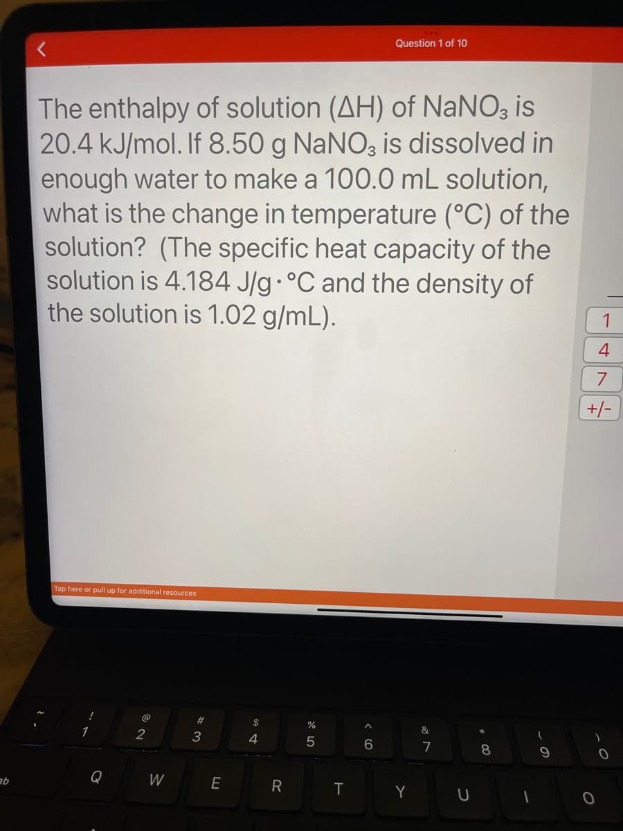 ab
The enthalpy of solution (AH) of NaNO3 is
20.4 kJ/mol. If 8.50 g NaNO3 is dissolved in
enough water to make a 100.0 mL solution,
what is the change in temperature (°C) of the
solution? (The specific heat capacity of the
solution is 4.184 J/g °C and the density of
the solution is 1.02 g/mL).
Tap here or pull up for additional resources
1
Q
@
2
W
# 3
E
$
4
R
%
5
T
Question 1 of 10
6
Y
&
7
U
8
1
9
1
4
7
+/-
0