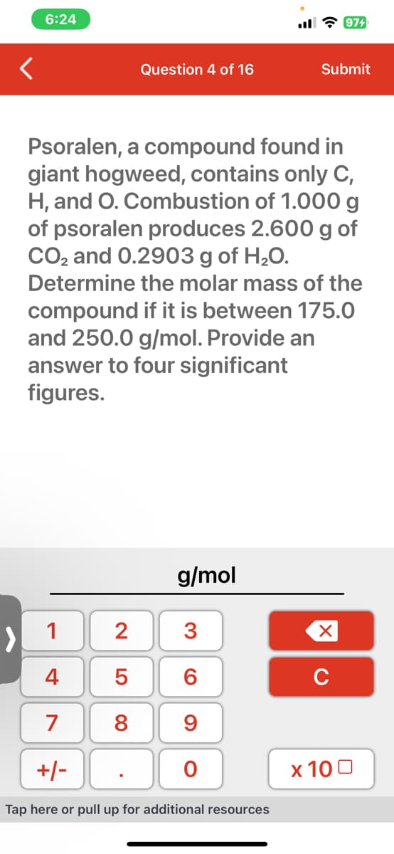 6:24
Question 4 of 16
LO 00
Psoralen, a compound found in
giant hogweed, contains only C,
H, and O. Combustion of 1.000 g
of psoralen produces 2.600 g of
CO₂ and 0.2903 g of H₂O.
Determine the molar mass of the
compound if it is between 175.0
and 250.0 g/mol. Provide an
answer to four significant
figures.
1
2 3
4
6
7 8 9
5
g/mol
+/-
Tap here or pull up for additional resources
O
974
Submit
XU
x 100