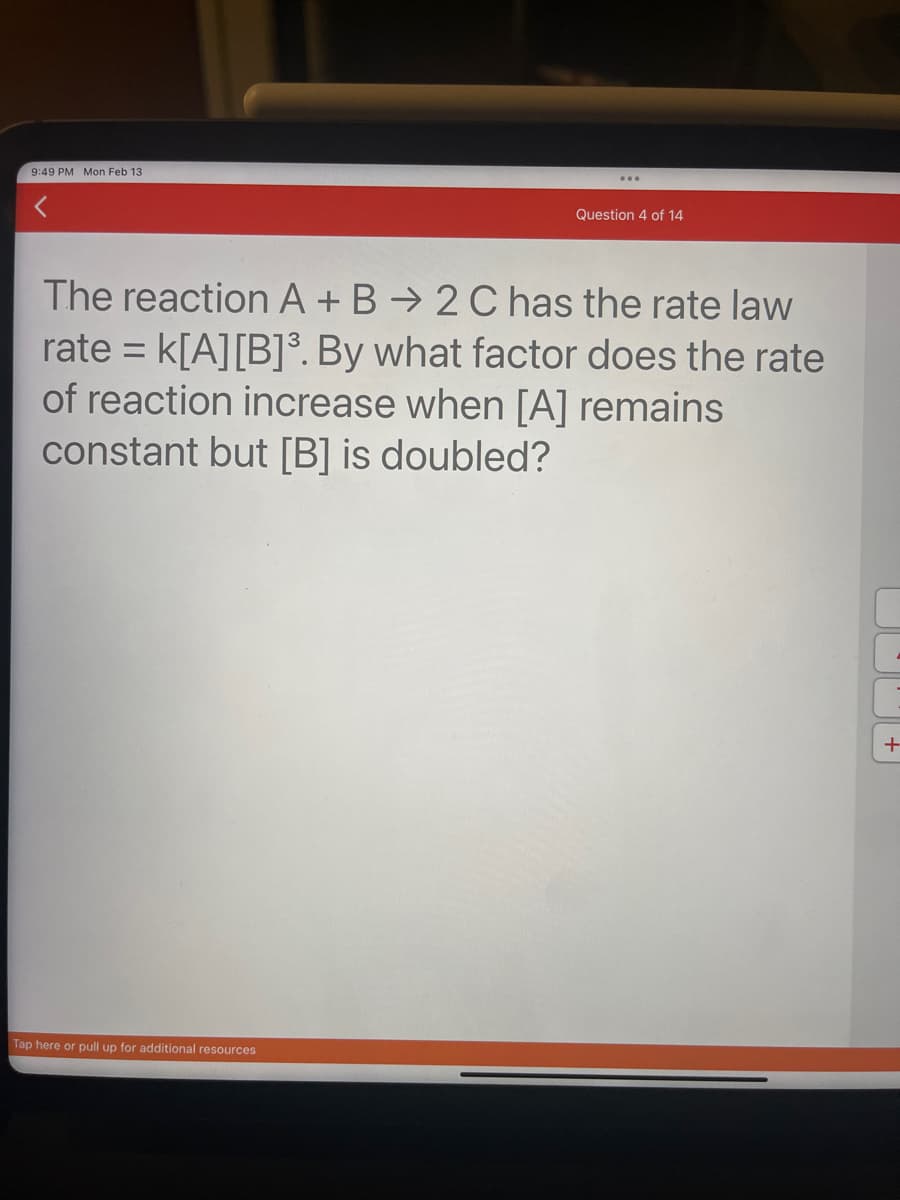 9:49 PM Mon Feb 13.
Question 4 of 14
The reaction A + B 2 C has the rate law
rate = K[A] [B]³. By what factor does the rate
of reaction increase when [A] remains
constant but [B] is doubled?
Tap here or pull up for additional resources
+