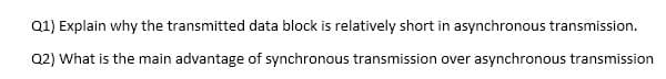 Q1) Explain why the transmitted data block is relatively short in asynchronous transmission.
Q2) What is the main advantage of synchronous transmission over asynchronous transmission
