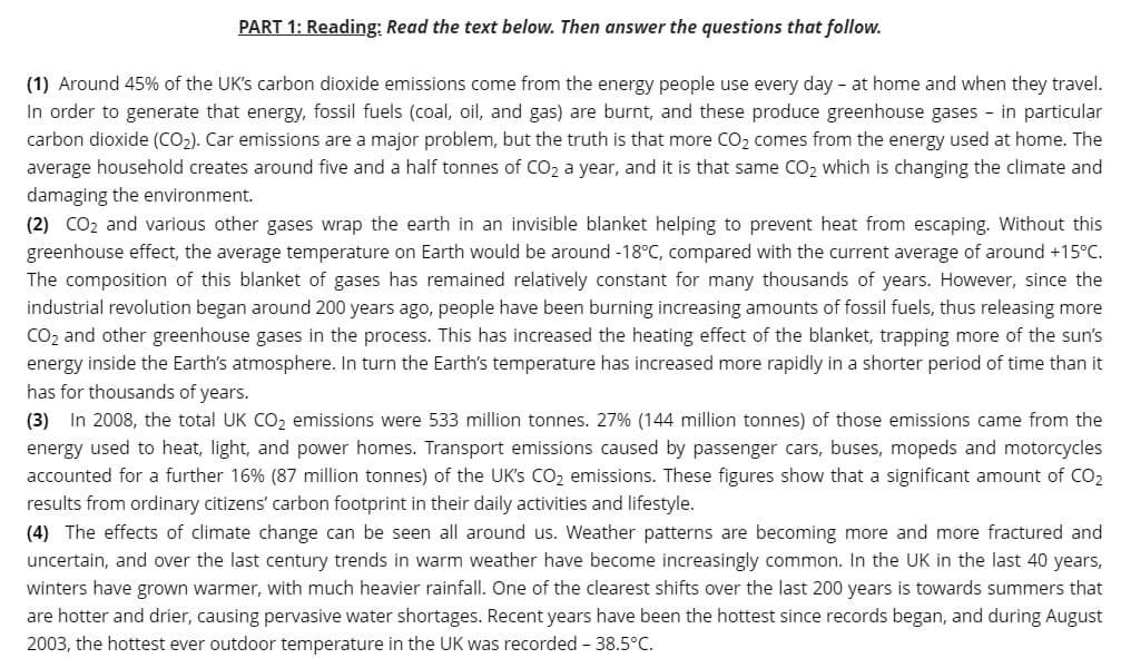PART 1: Reading: Read the text below. Then answer the questions that follow.
(1) Around 45% of the UK's carbon dioxide emissions come from the energy people use every day - at home and when they travel.
In order to generate that energy, fossil fuels (coal, oil, and gas) are burnt, and these produce greenhouse gases - in particular
carbon dioxide (CO2). Car emissions are a major problem, but the truth is that more CO2 comes from the energy used at home. The
average household creates around five and a half tonnes of CO2 a year, and it is that same CO2 which is changing the climate and
damaging the environment.
(2) CO2 and various other gases wrap the earth in an invisible blanket helping to prevent heat from escaping. Without this
greenhouse effect, the average temperature on Earth would be around -18°C, compared with the current average of around +15°C.
The composition of this blanket of gases has remained relatively constant for many thousands of years. However, since the
industrial revolution began around 200 years ago, people have been burning increasing amounts of fossil fuels, thus releasing more
CO2 and other greenhouse gases in the process. This has increased the heating effect of the blanket, trapping more of the sun's
energy inside the Earth's atmosphere. In turn the Earth's temperature has increased more rapidly in a shorter period of time than it
has for thousands of years.
(3) In 2008, the total UK CO2 emissions were 533 million tonnes. 27% (144 million tonnes) of those emissions came from the
energy used to heat, light, and power homes. Transport emissions caused by passenger cars, buses, mopeds and motorcycles
accounted for a further 16% (87 million tonnes) of the UK's CO2 emissions. These figures show that a significant amount of CO2
results from ordinary citizens' carbon footprint in their daily activities and lifestyle.
(4) The effects of climate change can be seen all around us. Weather patterns are becoming more and more fractured and
uncertain, and over the last century trends in warm weather have become increasingly common. In the UK in the last 40 years,
winters have grown warmer, with much heavier rainfall. One of the clearest shifts over the last 200 years is towards summers that
are hotter and drier, causing pervasive water shortages. Recent years have been the hottest since records began, and during August
2003, the hottest ever outdoor temperature in the UK was recorded - 38.5°C.
