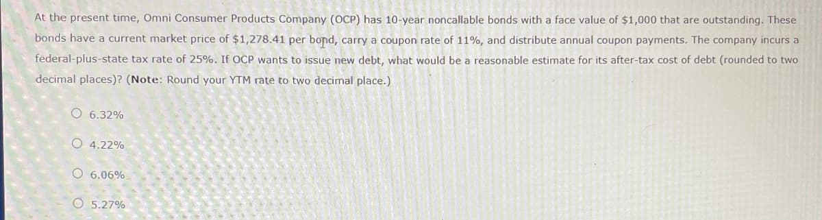 At the present time, Omni Consumer Products Company (OCP) has 10-year noncallable bonds with a face value of $1,000 that are outstanding. These
bonds have a current market price of $1,278.41 per bond, carry a coupon rate of 11%, and distribute annual coupon payments. The company incurs a
federal-plus-state tax rate of 25%. If OCP wants to issue new debt, what would be a reasonable estimate for its after-tax cost of debt (rounded to two
decimal places)? (Note: Round your YTM rate to two decimal place.)
6.32%
O 4.22%
O 6.06%
5.27%
