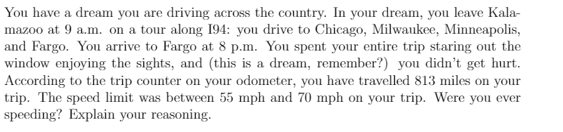 You have a dream you are driving across the country. In your dream, you leave Kala-
mazoo at 9 a.m. on a tour along 194: you drive to Chicago, Milwaukee, Minneapolis,
and Fargo. You arrive to Fargo at 8 p.m. You spent your entire trip staring out the
window enjoying the sights, and (this is a dream, remember?) you didn't get hurt.
According to the trip counter on your odometer, you have travelled 813 miles on your
trip. The speed limit was between 55 mph and 70 mph on your trip. Were you ever
speeding? Explain your reasoning.
