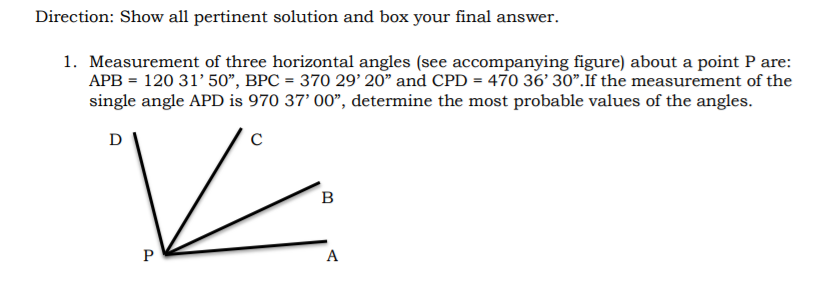 Direction: Show all pertinent solution and box your final answer.
1. Measurement of three horizontal angles (see accompanying figure) about a point P are:
APB = 120 31' 50", BPC = 370 29' 20" and CPD = 470 36' 30".If the measurement of the
single angle APD is 970 37' 00", determine the most probable values of the angles.
D
в
A

