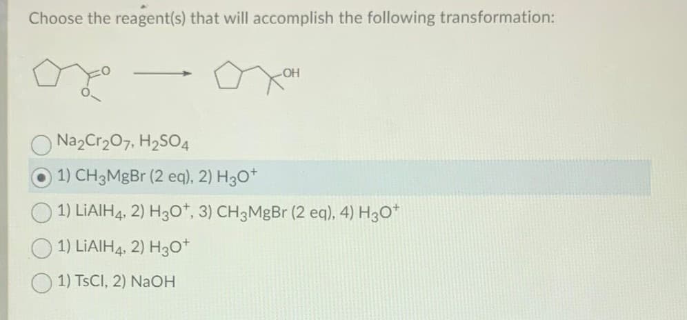 Choose the reagent(s) that will accomplish the following transformation:
-
OH
Na2Cr₂O7, H₂SO4
1) CH3MgBr (2 eq), 2) H3O+
1) LIAIH4, 2) H3O+, 3) CH3MgBr (2 eq), 4) H3O+
1) LIAIH4, 2) H3O+
1) TSCI, 2) NaOH