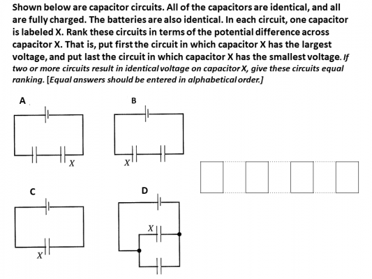 Shown below are capacitor circuits. All of the capacitors are identical, and all
are fully charged. The batteries are also identical. In each circuit, one capacitor
is labeled X. Rank these circuits in terms of the potential difference across
capacitor X. That is, put first the circuit in which capacitor X has the largest
voltage, and put last the circuit in which capacitor X has the smallest voltage. If
two or more circuits result in identical voltage on capacitor X, give these circuits equal
ranking. [Equal answers should be entered in alphabetical order.]
A
B
U
X
D