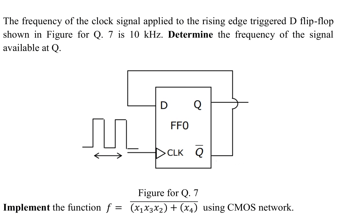 The frequency of the clock signal applied to the rising edge triggered D flip-flop
shown in Figure for Q. 7 is 10 kHz. Determine the frequency of the signal
available at Q.
M
Implement the function f
=
D
FFO
Q
>CLK Q
Figure for Q. 7
(X₁ X3 X ₂) + (x4) using CMOS network.