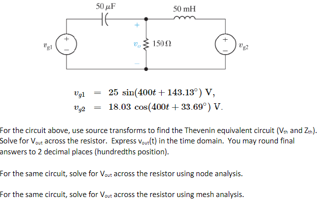Vg1
+
Vg1
Vg2
50 μF
не
=
+
Vo
150Ω
50 mH
25 sin(400t + 143.13°) V,
18.03 cos(400t + 33.69°) V.
Vg2
For the circuit above, use source transforms to find the Thevenin equivalent circuit (Vth and Zth).
Solve for Vout across the resistor. Express Vout(t) in the time domain. You may round final
answers to 2 decimal places (hundredths position).
For the same circuit, solve for Vout across the resistor using node analysis.
For the same circuit, solve for Vout across the resistor using mesh analysis.