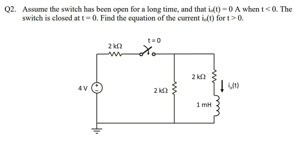 Q2. Assume the switch has been open for a long time, and that io(t) = 0 A when t < 0. The
= 0. Find the equation of the current i.(t) for t > 0.
switch is closed at t =
4 V
2 ΚΩ
t = 0
to
2 ΚΩ
2 ΚΩ
1 mH
↓i.(t)