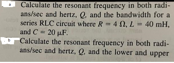 Calculate the resonant frequency in both radi-
ans/sec and hertz, Q, and the bandwidth for a
-series RLC circuit where R = 42, L = 40 mH,
and C = 20 μF.
Calculate the resonant frequency in both radi-
ans/sec and hertz, Q, and the lower and upper
El
a
b