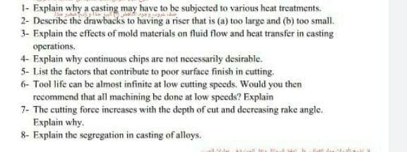 1- Explain why a casting may have to be subjected to various heat treatments.
2- Describe the drawbacks to having a riser that is (a) too large and (b) too small.
3- Explain the effects of mold materials on fluid flow and heat transfer in casting
operations.
4- Explain why continuous chips are not necessarily desirable.
5- List the factors that contribute to poor surface finish in cutting.
6- Tool life can be almost infinite at low cutting speeds. Would you then
recommend that all machining be done at low speeds? Explain
7- The cutting force increases with the depth of cut and decreasing rake angle.
Explain why.
8- Explain the segregation in casting of alloys.
